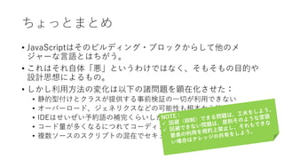 ちょっとまとめ
• JavaScriptはそのビルディング・ブロックからして他のメ
ジャーな言語とはちがう。
• これはそれ自体「悪」というわけではなく、そもそもの目的や
設計思想によるもの。
• しかし利用方法の変化は以下の諸問題を顕在化させた：
• 静的型付けとクラスが提供する事前検証の一切が利用できない
• オーバーロード、ジェネリクスなどの可能性も根本から絶たれている
• IDEはせいぜい予約語の補完くらいしか開発者をサポートできない
• コード量が多くなるにつれてコーディングは煩雑で危険になる
• 複数ソースのスクリプトの混在でセキュリティ・リスクが増大する
 