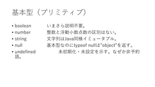 基本型（プリミティブ）
• boolean いまさら説明不要。
• number 整数と浮動小数点数の区別はない。
• string 文字列はJava同様イミュータブル。
• null 基本型なのにtypeof nullは”object”を返す。
• undefined 未初期化・未設定を示す。なぜか非予約
語。
 