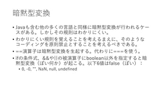 暗黙型変換
• Javaも含む他の多くの言語と同様に暗黙型変換が行われるケー
スがある。しかしその規則はわかりにくい。
• わかりにくい規則を覚えることを考えるまえに、そのような
コーディングを原則禁止とすることを考えるべきである。
• ==演算子は暗黙型変換を生起する。代わりに===を使う。
• ifの条件式、&&や||の被演算子にboolean以外を指定すると暗
黙型変換（ぽい何か）が起こる。以下6値はfalse（ぽい）：
• 0, -0, ””, NaN, null, undefined
 