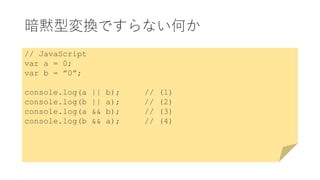暗黙型変換ですらない何か
// JavaScript
var a = 0;
var b = ”0”;
console.log(a || b); // (1)
console.log(b || a); // (2)
console.log(a && b); // (3)
console.log(b && a); // (4)
 