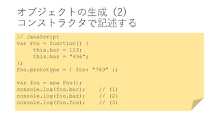 オブジェクトの生成（2）
コンストラクタで記述する
// JavaScript
var Foo = function() {
this.bar = 123;
this.baz = "456";
};
Foo.prototype = { foo: "789" };
var foo = new Foo();
console.log(foo.bar); // (1)
console.log(foo.baz); // (2)
console.log(foo.foo); // (3)
 