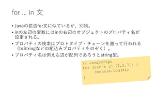 for ... in 文
• Javaの拡張for文に似ているが、別物。
• inの左辺の変数にはinの右辺のオブジェクトのプロパティ名が
設定される。
• プロパティの検索はプロトタイプ・チェーンを遡って行われる
（toStringなどの組込みプロパティをのぞく）。
• プロパティ名は例え右辺が配列であろうとstring型。
 