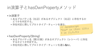 in演算子とhasOwnPropertyメソッド
• in演算子
• あるプロパティ名（左辺）があるオブジェクト（右辺）に存在するか
どうかを判定する。
• 存在判定に際してプロトタイプ・チェーンを遡る。
• hasOwnProperty(String)
• あるプロパティ名（第1引数）があるオブジェクト（レシーバ）に存在
するかどうか判定する。
• 存在判定に際してプロトタイプ・チェーンを遡らない。
 
