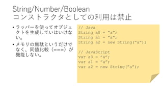 String/Number/Boolean
コンストラクタとしての利用は禁止
• ラッパーを使ってオブジェ
クトを生成していはいけな
い。
• メモリの無駄というだけで
なく、同値比較（===）が
機能しない。
// Java
String a0 = ”a”;
String a1 = ”a”;
String a2 = new String(”a”);
// JavaScript
var a0 = ”a”;
var a1 = ”a”;
var a2 = new String(”a”);
 