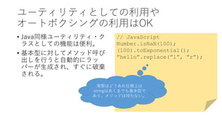 ユーティリティとしての利用や
オートボクシングの利用はOK
• Java同様ユーティリティ・ク
ラスとしての機能は便利。
• 基本型に対してメソッド呼び
出しを行うと自動的にラッ
パーが生成され、すぐに破棄
される。
// JavaScript
Number.isNaN(100);
(100).toExponential();
”hello”.replace(”l”, ”r”);
実態はどうあれ仕様上は
stringはあくまでも基本型で
あり、メソッドは持たない。
 