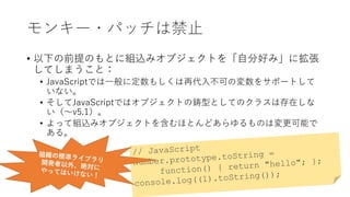 モンキー・パッチは禁止
• 以下の前提のもとに組込みオブジェクトを「自分好み」に拡張
してしまうこと：
• JavaScriptでは一般に定数もしくは再代入不可の変数をサポートして
いない。
• そしてJavaScriptではオブジェクトの鋳型としてのクラスは存在しな
い（〜v5.1）。
• よって組込みオブジェクトを含むほとんどあらゆるものは変更可能で
ある。
 