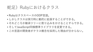蛇足）Rubyにおけるクラス
• RubyはクラスベースのOOP言語。
• しかしクラスは実行時に動的に拡張することができる。
• それどころか継承ツリーに割り込みをかけることすらできる。
• そしてJavaScript同様標準ライブラリを変更できる。
• この言語の開発者がクラス概念を採用した理由が分からない。
 