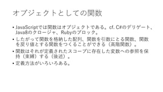オブジェクトとしての関数
• JavaScriptでは関数はオブジェクトである。cf. C#のデリゲート、
Java8のクロージャ、Rubyのブロック。
• したがって関数を格納した配列、関数を引数にとる関数、関数
を戻り値とする関数をつくることができる（高階関数）。
• 関数はそれが定義されたスコープに存在した変数への参照を保
持（束縛）する（後述）。
• 定義方法がいろいろある。
 