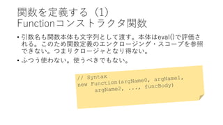 関数を定義する（1）
Functionコンストラクタ関数
• 引数名も関数本体も文字列として渡す。本体はeval()で評価さ
れる。このため関数定義のエンクロージング・スコープを参照
できない。つまりクロージャとなり得ない。
• ふつう使わない。使うべきでもない。
 