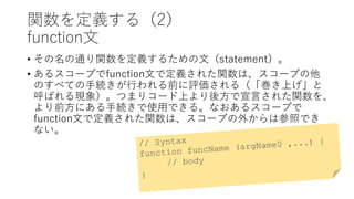 関数を定義する（2）
function文
• その名の通り関数を定義するための文（statement）。
• あるスコープでfunction文で定義された関数は、スコープの他
のすべての手続きが行われる前に評価される（「巻き上げ」と
呼ばれる現象）。つまりコード上より後方で宣言された関数を、
より前方にある手続きで使用できる。なおあるスコープで
function文で定義された関数は、スコープの外からは参照でき
ない。
 