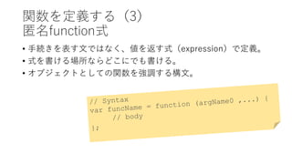 関数を定義する（3）
匿名function式
• 手続きを表す文ではなく、値を返す式（expression）で定義。
• 式を書ける場所ならどこにでも書ける。
• オブジェクトとしての関数を強調する構文。
 