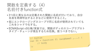関数を定義する（4）
名前付きfunction式
• 3つ目と異なるのは定義された関数に名前が付いており、自分
自身を再帰呼出するときなどに使用できること。
• 仮にエンクロージングスコープで同じ名前が使用されていても
これをシャドウ化する。
• ECMAScript v3仕様/実装では、関数ボディのスコープでプロト
タイプ・チェーンが発生するため危険。使うべきでない。
 