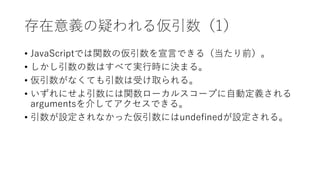 存在意義の疑われる仮引数（1）
• JavaScriptでは関数の仮引数を宣言できる（当たり前）。
• しかし引数の数はすべて実行時に決まる。
• 仮引数がなくても引数は受け取られる。
• いずれにせよ引数には関数ローカルスコープに自動定義される
argumentsを介してアクセスできる。
• 引数が設定されなかった仮引数にはundefinedが設定される。
 