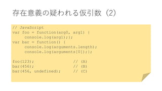 存在意義の疑われる仮引数（2）
// JavaScript
var foo = function(arg0, arg1) {
console.log(arg1);};
var bar = function() {
console.log(arguments.length);
console.log(arguments[0]);};
foo(123); // (A)
bar(456); // (B)
bar(456, undefined); // (C)
 