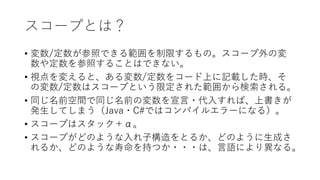 スコープとは？
• 変数/定数が参照できる範囲を制限するもの。スコープ外の変
数や定数を参照することはできない。
• 視点を変えると、ある変数/定数をコード上に記載した時、そ
の変数/定数はスコープという限定された範囲から検索される。
• 同じ名前空間で同じ名前の変数を宣言・代入すれば、上書きが
発生してしまう（Java・C#ではコンパイルエラーになる）。
• スコープはスタック＋α。
• スコープがどのような入れ子構造をとるか、どのように生成さ
れるか、どのような寿命を持つか・・・は、言語により異なる。
 