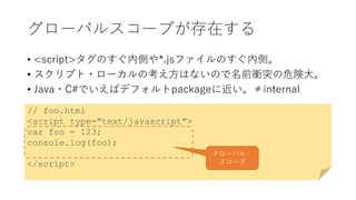 グローバルスコープが存在する
• <script>タグのすぐ内側や*.jsファイルのすぐ内側。
• スクリプト・ローカルの考え方はないので名前衝突の危険大。
• Java・C#でいえばデフォルトpackageに近い。≠internal
// foo.html
<script type="text/javascript">
var foo = 123;
console.log(foo);
</script>
グローバル・
スコープ
 