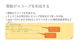 関数がスコープを形成する
• 関数がスコープを形成する。
• そしてこれが明示的にスコープ形成を行う唯一の手段。
• Java・C＃におけるthisなしのインスタンス/静的変数参照など
は×。
// JavaScript
var foo = 123;
var bar = function() {
var foo = 456;
};
グローバル・
スコープ
ローカル・
スコープ
 