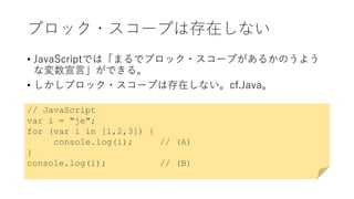 ブロック・スコープは存在しない
• JavaScriptでは「まるでブロック・スコープがあるかのうよう
な変数宣言」ができる。
• しかしブロック・スコープは存在しない。cf.Java。
// JavaScript
var i = "je";
for (var i in [1,2,3]) {
console.log(i); // (A)
}
console.log(i); // (B)
 