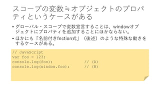スコープの変数≒オブジェクトのプロパ
ティというケースがある
• グローバル・スコープで変数宣言することは、windowオブ
ジェクトにプロパティを追加することにほかならない。
• ほかにも「名前付きfnction式」（後述）のような特殊な動きを
するケースがある。
// JavaScript
var foo = 123;
console.log(foo); // (A)
console.log(window.foo); // (B)
 