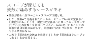 スコープが閉じても
変数が延命するケースがある
• 関数が終わればローカル・スコープは閉じる。
• しかし関数Aで定義されたローカル・スコープ(a)内で定義され
た関数Bがあったとき、関数Bで定義されたローカル・スコープ
(b)から(a)の変数αを参照していると、(a)が閉じたあともその
変数だけは引続き延命して、関数B実行のたびに参照・更新が
できる状態になる。
• これを「関数Bが変数αを束縛する」とか「関数Bはクロージャ
である」とか表現する。
 