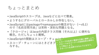 ちょっとまとめ
• JavaScriptのスコープは、Javaなどと比べて簡素。
• ようするにグローバルとローカルしか存在しない。
• JavaScriptにはpackageやnamaspaceの概念がない（〜v5.1）
ので「名前空間汚染」は常時・深刻な問題となる。
• 「クロージャ」はJavaの内部クラス同様（それ以上）に便利な
概念。ただしちょっと難解。
• JavaScriptの関数はスコープ・チェーンのかなめとなる。
• スコープ・チェーンにはときどきプロトタイプ・チェーンが関
与する。
 