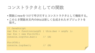 コンストラクタとしての関数
• 関数にnewをつけて呼びだすとコンストラクタとして機能する。
• このとき関数本文内のthisは新しく生成されたオブジェクトを
指す。
// JavaScript
var Foo = function(arg0) { this.bar = arg0; };
var foo = new Foo(123);
console.log(foo.bar); // (A)
Foo(456);
console.log(bar); // (B)
 