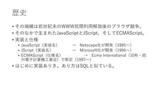歴史
• その端緒は前世紀末のWWW民間利用解放後のブラウザ競争。
• そのなかで生まれたJavaScriptとJScript、そしてECMAScript。
• 実装と仕様
• JavaScript（実装名） → Netscape社が開発（1995〜）
• JScript（実装名） → Microsoft社が開発（1996〜）
• ECMAScript（仕様名） → Ecma International（旧称・欧
州電子計算機工業会）で策定（1997〜）
• はじめに実装ありき。あり方はSQLと似ている。
 