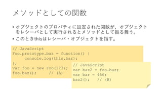 メソッドとしての関数
• オブジェクトのプロパティに設定された関数が、オブジェクト
をレシーバとして実行されるとメソッドとして振る舞う。
• このときthisはレシーバ・オブジェクトを指す。
// JavaScript
Foo.prototype.baz = function() {
console.log(this.bar);
};
var foo = new Foo(123);
foo.baz(); // (A)
// JavaScript
var baz2 = foo.baz;
var bar = 456;
baz2(); // (B)
 