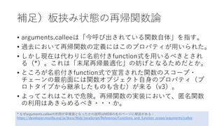 補足）板挟み状態の再帰関数論
• arguments.calleeは「今呼び出されている関数自体」を指す。
• 過去において再帰関数の定義にはこのプロパティが用いられた。
• しかし現在は代わりに名前付きfunction式を用いるべきとされ
る（*）。これは「末尾再帰最適化」の妨げとなるためだとか。
• ところが名前付きfunction式で宣言された関数のスコープ・
チェーンの最前面には関数オブジェクト自身のプロパティ（プ
ロトタイプから継承したものも含む）が来る（v3）。
• よってこれはこれで危険。再帰関数の実装において、匿名関数
の利用はあきらめるべき・・・か。
* なぜarguments.calleeの利用が非推奨となったかの説明はMDBの右のページに解説がある：
https://developer.mozilla.org/ja/docs/Web/JavaScript/Reference/Functions_and_function_scope/arguments/callee
 