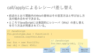 call/applyによるレシーバ差し替え
• 前述のとおり関数内のthisの意味はその宣言方法と呼び出し方
法の組み合わせで決まる。
• ところでJavaScriptには意図的にレシーバ（this）の差し替え
を行う方法が用意されている。
// JavaScript
Foo.prototype.baz = function() {
console.log(this.bar);
};
var foo = new Foo(123);
var obj = {bar: 456};
// JavaScript
foo.baz.apply(obj, []);
関数オブジェク
トへの参照
thisに参照
させたい値
関数の引数
（配列形式）
 