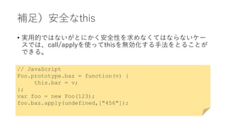 補足）安全なthis
• 実用的ではないがとにかく安全性を求めなくてはならないケー
スでは、call/applyを使ってthisを無効化する手法をとることが
できる。
// JavaScript
Foo.prototype.baz = function(v) {
this.bar = v;
};
var foo = new Foo(123);
foo.baz.apply(undefined,["456"]);
 