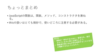 ちょっとまとめ
• JavaScriptの関数は、関数、メソッド、コンストラクタを兼ね
る。
• thisの扱いはとても微妙で、使いどころに注意する必要がある。
 