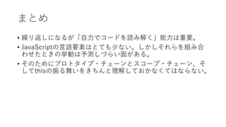 まとめ
• 繰り返しになるが「自力でコードを読み解く」能力は重要。
• JavaScriptの言語要素はとても少ない。しかしそれらを組み合
わせたときの挙動は予測しづらい面がある。
• そのためにプロトタイプ・チェーンとスコープ・チェーン、そ
してthisの振る舞いをきちんと理解しておかなくてはならない。
 