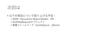 次回は
• 以下の項目について取り上げる予定：
• DOM（Document Object Model） API
• XmlHttpRequestオブジェクト
• 軽量フレームワーク（prototype.js、jQuery）
 