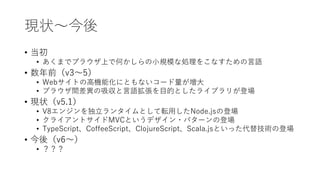 現状〜今後
• 当初
• あくまでブラウザ上で何かしらの小規模な処理をこなすための言語
• 数年前（v3〜5）
• Webサイトの高機能化にともないコード量が増大
• ブラウザ間差異の吸収と言語拡張を目的としたライブラリが登場
• 現状（v5.1）
• V8エンジンを独立ランタイムとして転用したNode.jsの登場
• クライアントサイドMVCというデザイン・パターンの登場
• TypeScript、CoffeeScript、ClojureScript、Scala.jsといった代替技術の登場
• 今後（v6〜）
• ？？？
 