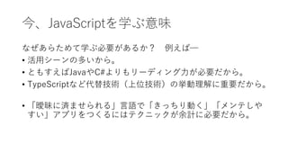 今、JavaScriptを学ぶ意味
なぜあらためて学ぶ必要があるか？ 例えば─
• 活用シーンの多いから。
• ともすえばJavaやC#よりもリーディング力が必要だから。
• TypeScriptなど代替技術（上位技術）の挙動理解に重要だから。
• 「曖昧に済ませられる」言語で「きっちり動く」「メンテしや
すい」アプリをつくるにはテクニックが余計に必要だから。
 