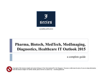 Pharma, Biotech, MedTech, MedImaging,
Diagnostics, Healthcare IT Outlook 2015
a complete guide
Copyright of this business insight and content belongs to Vizor International Pte Ltd, Singapore. Necessary credits must be given, if you are using information
from this business insight. For further details, please feel free to contact Jay - vizorint@gmail.com
a j series publication
 