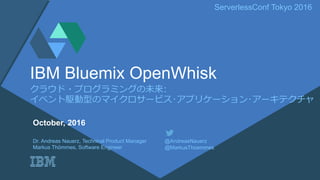 ServerlessConf Tokyo 2016
クラウド・プログラミングの未来:
イベント駆動型のマイクロサービス･アプリケーション･アーキテクチャ
IBM Bluemix OpenWhisk
Dr. Andreas Nauerz, Technical Product Manager @AndreasNauerz
Markus Thömmes, Software Engineer @MarkusThoemmes
October, 2016
 