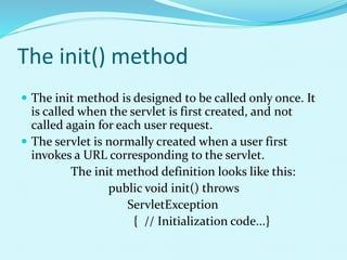 The init() method
 The init method is designed to be called only once. It
is called when the servlet is first created, and not
called again for each user request.
 The servlet is normally created when a user first
invokes a URL corresponding to the servlet.
The init method definition looks like this:
public void init() throws
ServletException
{ // Initialization code...}
 