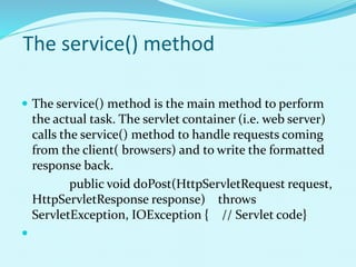 The service() method
 The service() method is the main method to perform
the actual task. The servlet container (i.e. web server)
calls the service() method to handle requests coming
from the client( browsers) and to write the formatted
response back.
public void doPost(HttpServletRequest request,
HttpServletResponse response) throws
ServletException, IOException { // Servlet code}

 