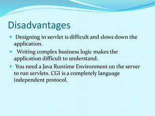 Disadvantages
 Designing in servlet is difficult and slows down the
application.
 Writing complex business logic makes the
application difficult to understand.
 You need a Java Runtime Environment on the server
to run servlets. CGI is a completely language
independent protocol.
 