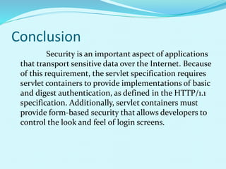 Conclusion
Security is an important aspect of applications
that transport sensitive data over the Internet. Because
of this requirement, the servlet specification requires
servlet containers to provide implementations of basic
and digest authentication, as defined in the HTTP/1.1
specification. Additionally, servlet containers must
provide form-based security that allows developers to
control the look and feel of login screens.
 