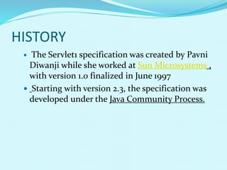 HISTORY
 The Servlet1 specification was created by Pavni
Diwanji while she worked at Sun Microsystems ,
with version 1.0 finalized in June 1997
 Starting with version 2.3, the specification was
developed under the Java Community Process.
 