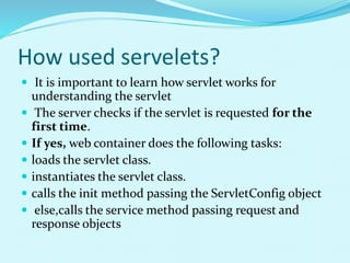 How used servelets?
 It is important to learn how servlet works for
understanding the servlet
 The server checks if the servlet is requested for the
first time.
 If yes, web container does the following tasks:
 loads the servlet class.
 instantiates the servlet class.
 calls the init method passing the ServletConfig object
 else,calls the service method passing request and
response objects
 
