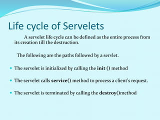 Life cycle of Servelets
A servelet life cycle can be defined as the entire process from
its creation till the destruction.
The following are the paths followed by a servlet.
 The servelet is initialized by calling the init () method
 The servelet calls service() method to process a client's request.
 The servelet is terminated by calling the destroy()method
 