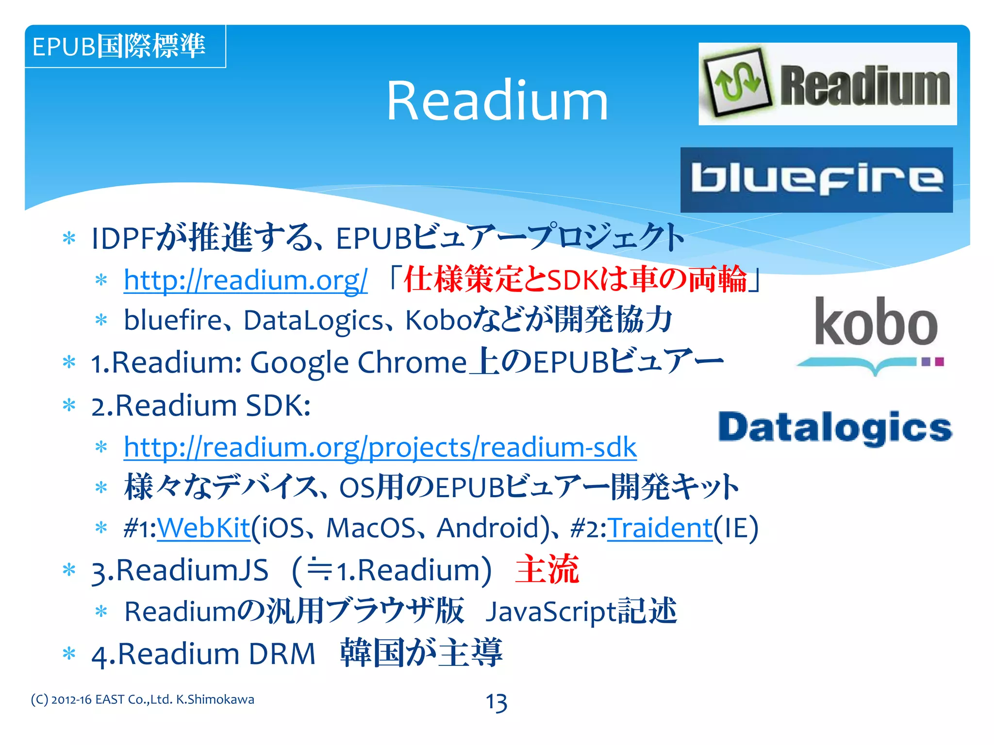  IDPFが推進する、EPUBビュアープロジェクト
 http://readium.org/ 「仕様策定とSDKは車の両輪」
 bluefire、DataLogics、Koboなどが開発協力
 1.Readium: Google Chrome上のEPUBビュアー
 2.Readium SDK:
 http://readium.org/projects/readium-sdk
 様々なデバイス、OS用のEPUBビュアー開発キット
 #1:WebKit(iOS、MacOS、Android)、#2:Traident(IE)
 3.ReadiumJS (≒1.Readium) 主流
 Readiumの汎用ブラウザ版 JavaScript記述
 4.Readium DRM 韓国が主導
(C) 2012-16 EAST Co.,Ltd. K.Shimokawa
Readium
EPUB国際標準
13
 