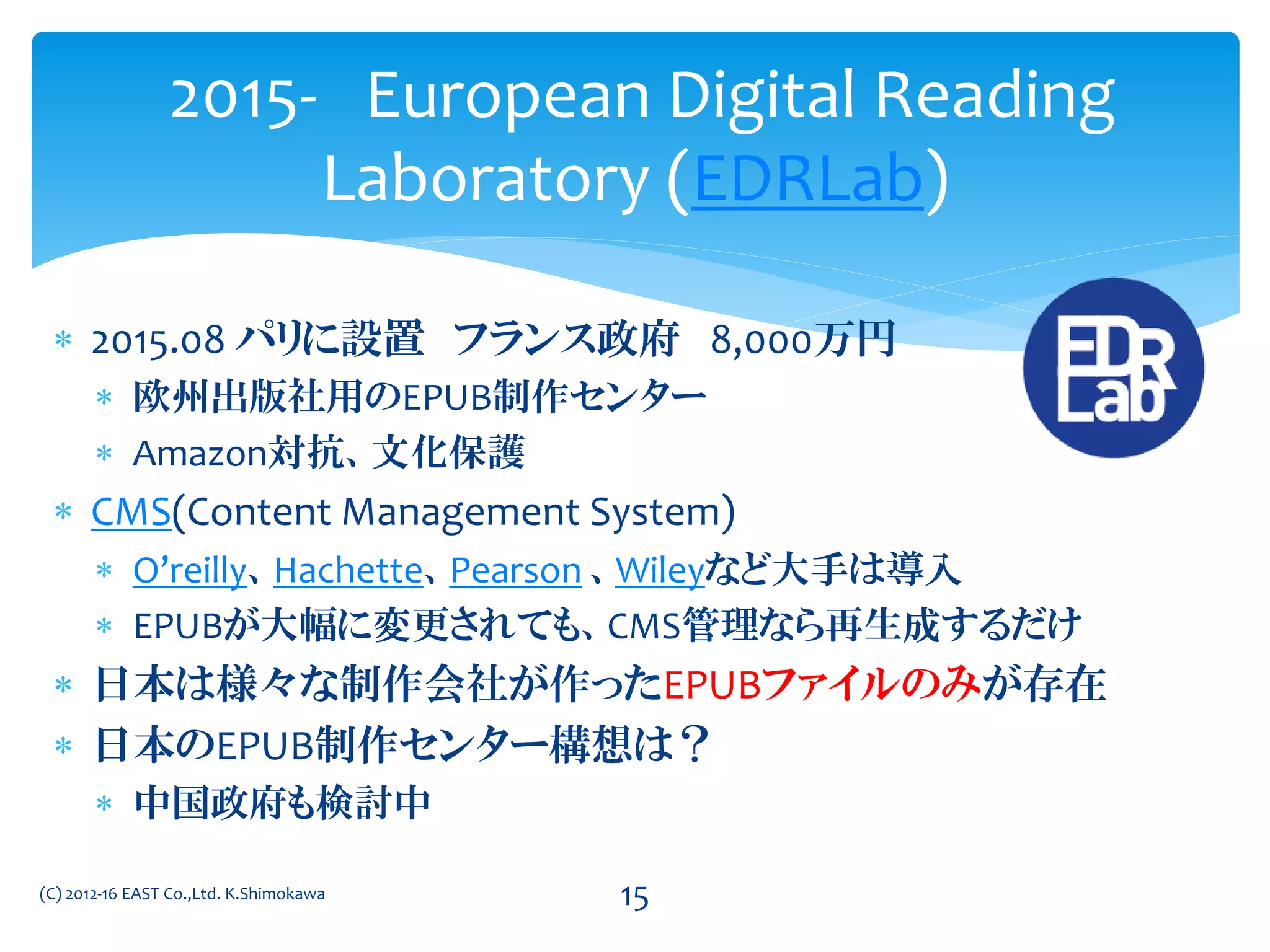  2015.08 パリに設置 フランス政府 8,000万円
 欧州出版社用のEPUB制作センター
 Amazon対抗、文化保護
 CMS(Content Management System)
 O’reilly、Hachette、Pearson 、Wileyなど大手は導入
 EPUBが大幅に変更されても、CMS管理なら再生成するだけ
 日本は様々な制作会社が作ったEPUBファイルのみが存在
 日本のEPUB制作センター構想は？
 中国政府も検討中
2015- European Digital Reading
Laboratory (EDRLab)
(C) 2012-16 EAST Co.,Ltd. K.Shimokawa 15
 