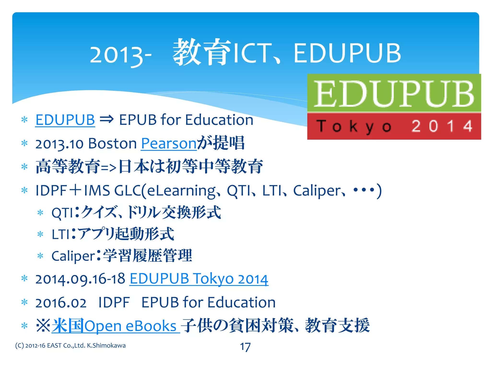  EDUPUB ⇒ EPUB for Education
 2013.10 Boston Pearsonが提唱
 高等教育=>日本は初等中等教育
 IDPF＋IMS GLC(eLearning、QTI、LTI、Caliper、・・・)
 QTI：クイズ、ドリル交換形式
 LTI：アプリ起動形式
 Caliper：学習履歴管理
 2014.09.16-18 EDUPUB Tokyo 2014
 2016.02 IDPF EPUB for Education
 ※米国Open eBooks 子供の貧困対策、教育支援
2013- 教育ICT、EDUPUB
(C) 2012-16 EAST Co.,Ltd. K.Shimokawa 17
 