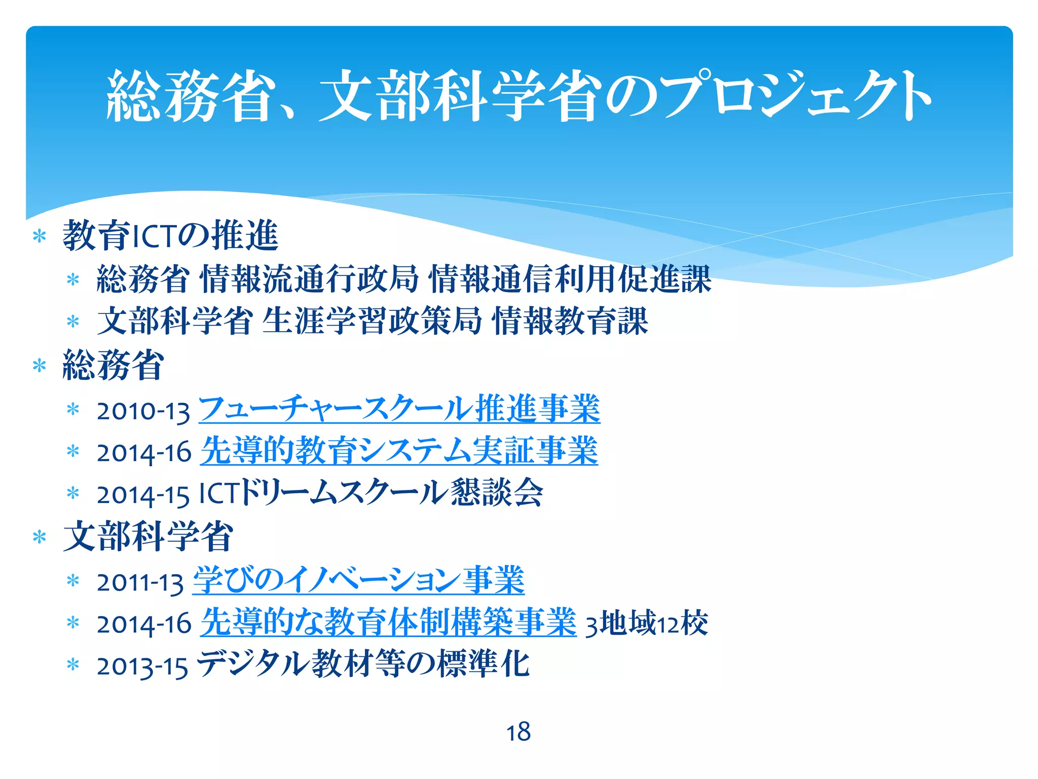 18
総務省、文部科学省のプロジェクト
 教育ICTの推進
 総務省 情報流通行政局 情報通信利用促進課
 文部科学省 生涯学習政策局 情報教育課
 総務省
 2010-13 フューチャースクール推進事業
 2014-16 先導的教育システム実証事業
 2014-15 ICTドリームスクール懇談会
 文部科学省
 2011-13 学びのイノベーション事業
 2014-16 先導的な教育体制構築事業 3地域12校
 2013-15 デジタル教材等の標準化
 