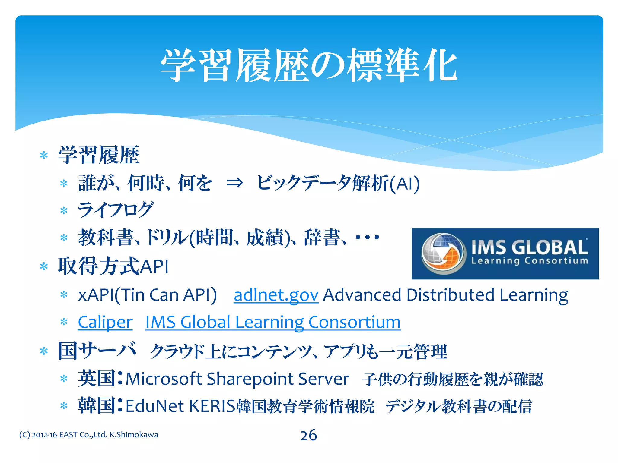  学習履歴
 誰が、何時、何を ⇒ ビックデータ解析(AI)
 ライフログ
 教科書、ドリル(時間、成績)、辞書、・・・
 取得方式API
 xAPI(Tin Can API) adlnet.gov Advanced Distributed Learning
 Caliper IMS Global Learning Consortium
 国サーバ クラウド上にコンテンツ、アプリも一元管理
 英国：Microsoft Sharepoint Server 子供の行動履歴を親が確認
 韓国：EduNet KERIS韓国教育学術情報院 デジタル教科書の配信
(C) 2012-16 EAST Co.,Ltd. K.Shimokawa 26
学習履歴の標準化
 